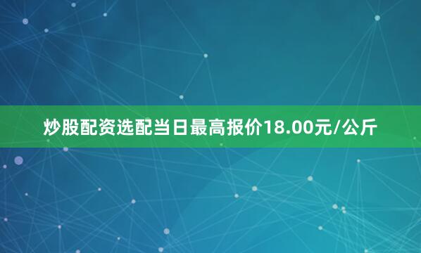 炒股配资选配当日最高报价18.00元/公斤