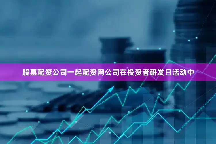 股票配资公司一起配资网公司在投资者研发日活动中