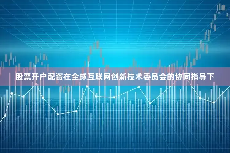 股票开户配资在全球互联网创新技术委员会的协同指导下