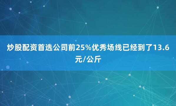 炒股配资首选公司前25%优秀场线已经到了13.6元/公斤