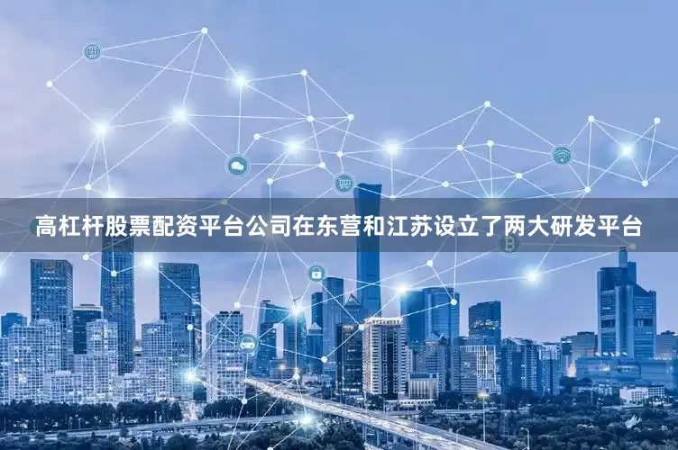 高杠杆股票配资平台公司在东营和江苏设立了两大研发平台