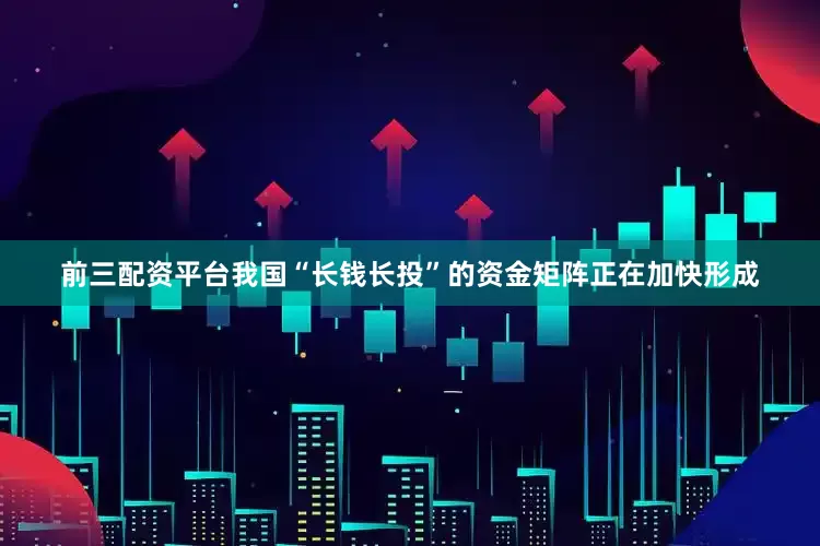 前三配资平台我国“长钱长投”的资金矩阵正在加快形成