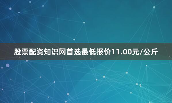 股票配资知识网首选最低报价11.00元/公斤