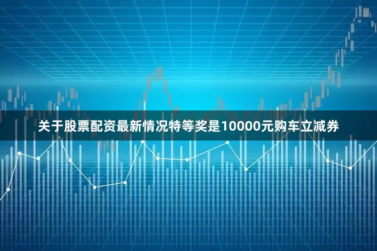 关于股票配资最新情况特等奖是10000元购车立减券