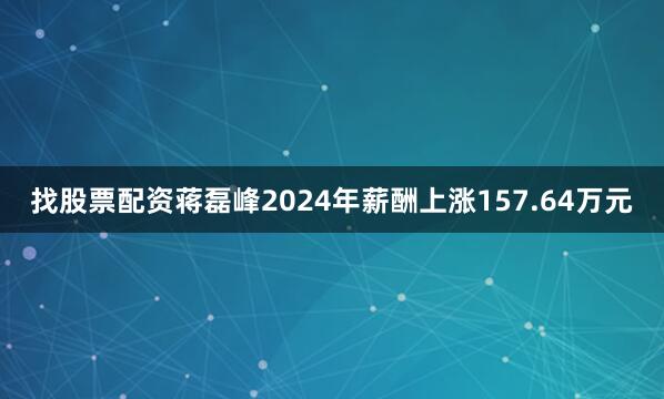 找股票配资蒋磊峰2024年薪酬上涨157.64万元