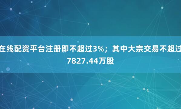 在线配资平台注册即不超过3%；其中大宗交易不超过7827.44万股